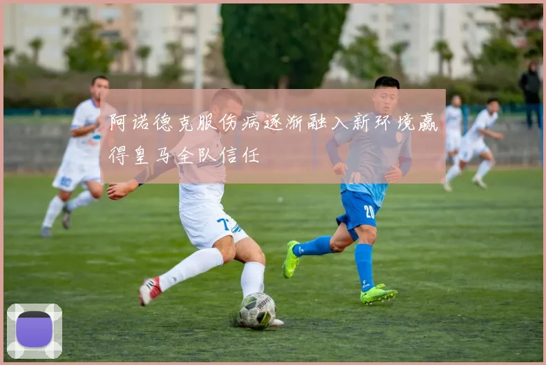 阿诺德克服伤病逐渐融入新环境赢得皇马全队信任